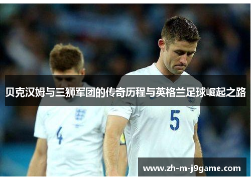 贝克汉姆与三狮军团的传奇历程与英格兰足球崛起之路