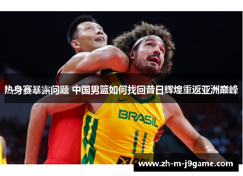 热身赛暴露问题 中国男篮如何找回昔日辉煌重返亚洲巅峰 热身赛暴露问题 中国男篮如何找回昔日辉煌重返亚洲巅峰
