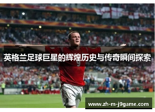 英格兰足球巨星的辉煌历史与传奇瞬间探索