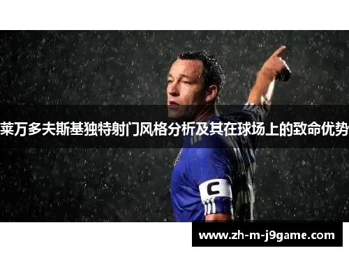 莱万多夫斯基独特射门风格分析及其在球场上的致命优势 莱万多夫斯基独特射门风格分析及其在球场上的致命优势