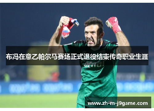 布冯在意乙帕尔马赛场正式退役结束传奇职业生涯
