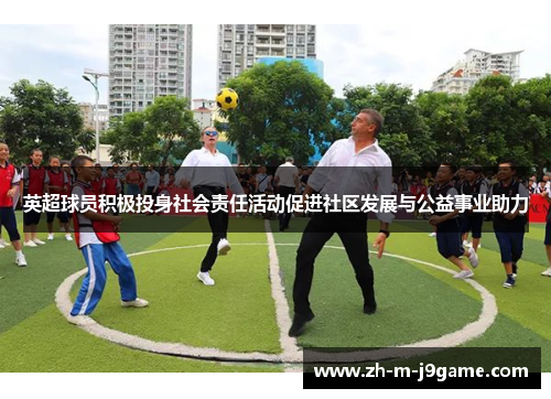 英超球员积极投身社会责任活动促进社区发展与公益事业助力