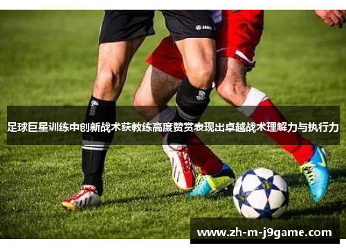 足球巨星训练中创新战术获教练高度赞赏表现出卓越战术理解力与执行力