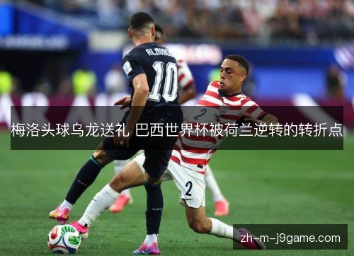 梅洛头球乌龙送礼 巴西世界杯被荷兰逆转的转折点